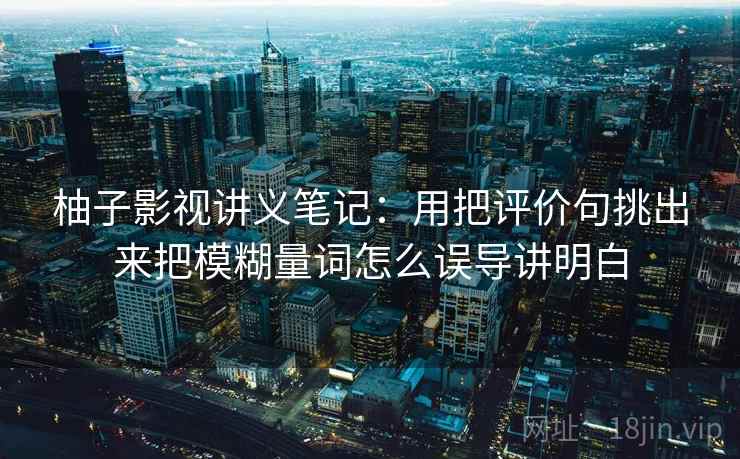 柚子影视讲义笔记：用把评价句挑出来把模糊量词怎么误导讲明白