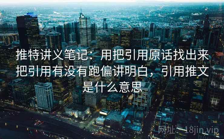 推特讲义笔记：用把引用原话找出来把引用有没有跑偏讲明白，引用推文是什么意思